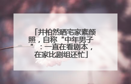井柏然晒宅家素颜照，自称“中年男子”：一直在看剧本，在家比剧组还忙