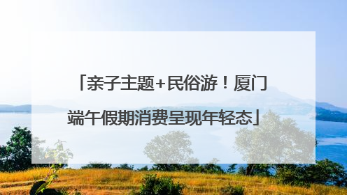 亲子主题+民俗游！厦门端午假期消费呈现年轻态