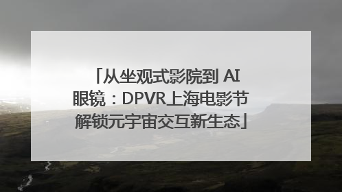 从坐观式影院到 AI 眼镜：DPVR上海电影节解锁元宇宙交互新生态