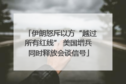 伊朗怒斥以方“越过所有红线” 美国增兵同时释放会谈信号