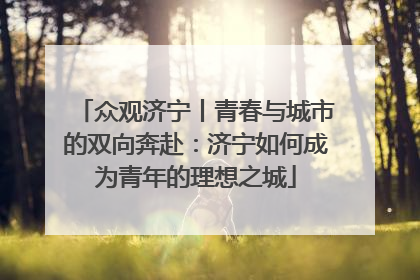 众观济宁丨青春与城市的双向奔赴：济宁如何成为青年的理想之城