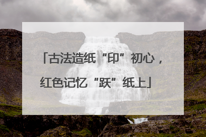 古法造纸“印”初心，红色记忆“跃”纸上