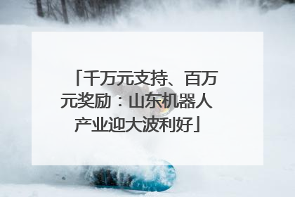 千万元支持、百万元奖励：山东机器人产业迎大波利好