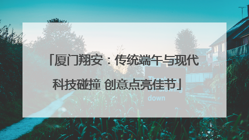 厦门翔安：传统端午与现代科技碰撞 创意点亮佳节
