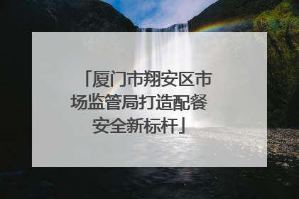 厦门市翔安区市场监管局打造配餐安全新标杆