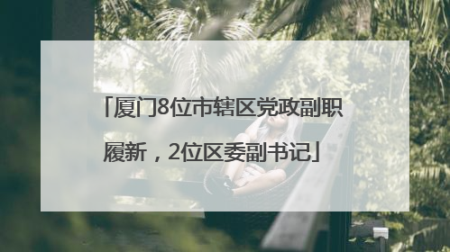 厦门8位市辖区党政副职履新，2位区委副书记