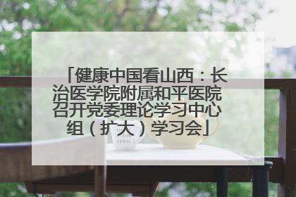 健康中国看山西：长治医学院附属和平医院召开党委理论学习中心组（扩大）学习会