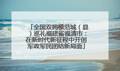全国双拥模范城（县）巡礼福建省福清市：在新时代新征程中开创军政军民团结新局面