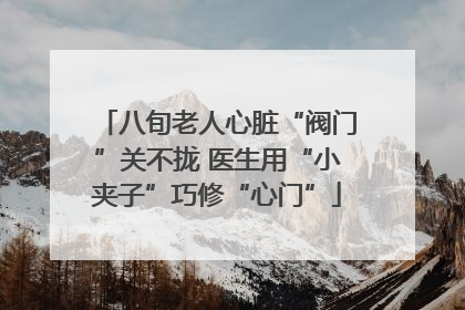 八旬老人心脏“阀门”关不拢 医生用“小夹子”巧修“心门”