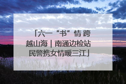 六一“书”情 跨越山海｜南通边检站民警携女情暖三江