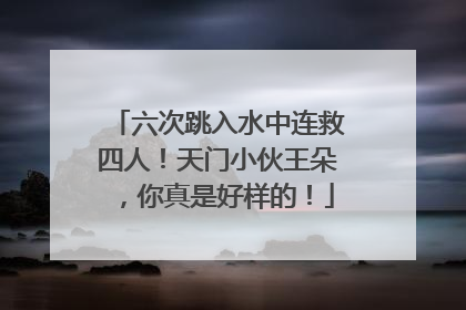 六次跳入水中连救四人！天门小伙王朵，你真是好样的！