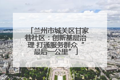 兰州市城关区甘家巷社区：创新基层治理 打通服务群众“最后一公里”