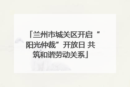 兰州市城关区开启“阳光仲裁”开放日 共筑和谐劳动关系