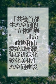 共绘首都生态空间的“立体画卷”——北京市政协和市委统战部聚焦促进绿化彩化美化生态空间建设联合协商议政