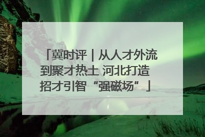 冀时评｜从人才外流到聚才热土 河北打造招才引智“强磁场”
