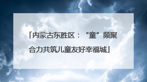 内蒙古东胜区：“童”频聚合力共筑儿童友好幸福城
