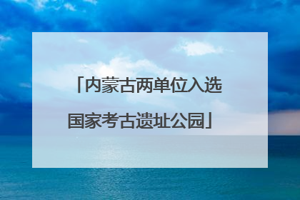 内蒙古两单位入选国家考古遗址公园