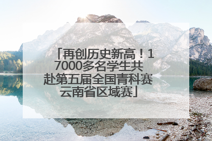再创历史新高！17000多名学生共赴第五届全国青科赛云南省区域赛