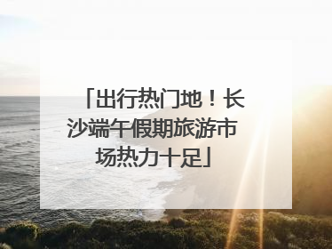 出行热门地！长沙端午假期旅游市场热力十足