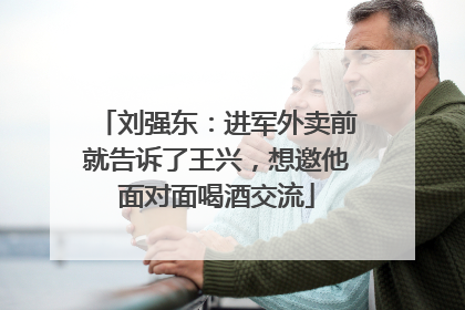 刘强东：进军外卖前就告诉了王兴，想邀他面对面喝酒交流
