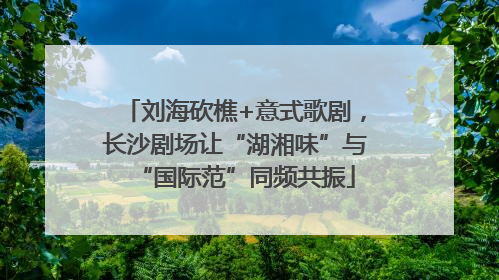 刘海砍樵+意式歌剧，长沙剧场让“湖湘味”与“国际范”同频共振