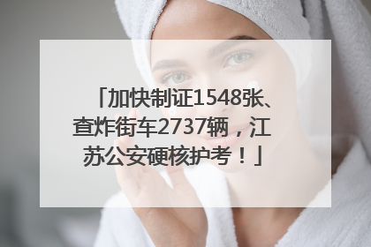 加快制证1548张、查炸街车2737辆，江苏公安硬核护考！