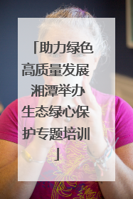 助力绿色高质量发展 湘潭举办生态绿心保护专题培训