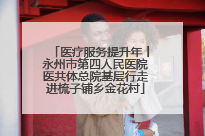 医疗服务提升年丨永州市第四人民医院医共体总院基层行走进梳子铺乡金花村