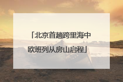 北京首趟跨里海中欧班列从房山启程