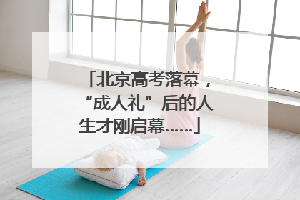 北京高考落幕，“成人礼”后的人生才刚启幕……