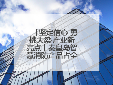 坚定信心 勇挑大梁·产业新亮点丨秦皇岛智慧消防产品占全国市场超四成