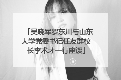 吴晓军罗东川与山东大学党委书记任友群校长李术才一行座谈