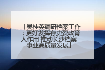 吴桂英调研档案工作：更好发挥存史资政育人作用 推动长沙档案事业高质量发展