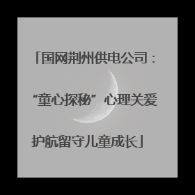 国网荆州供电公司：“童心探秘”心理关爱护航留守儿童成长
