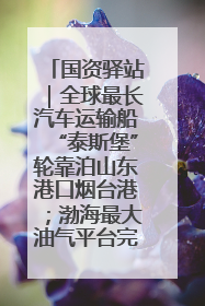 国资驿站｜全球最长汽车运输船“泰斯堡”轮靠泊山东港口烟台港；渤海最大油气平台完成浮托安装