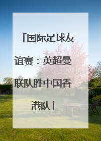 国际足球友谊赛：英超曼联队胜中国香港队