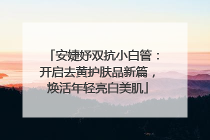 安婕妤双抗小白管：开启去黄护肤品新篇，焕活年轻亮白美肌