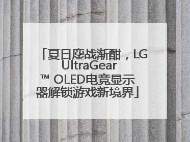 夏日鏖战渐酣，LG UltraGear™ OLED电竞显示器解锁游戏新境界