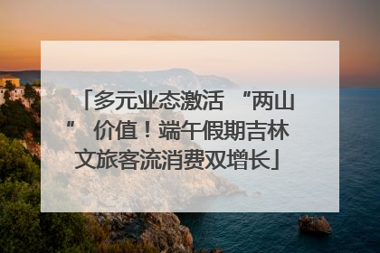 多元业态激活 “两山” 价值！端午假期吉林文旅客流消费双增长