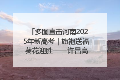 多图直击河南2025年新高考｜旗袍送福 葵花迎胜——许昌高考首日拉开帷幕