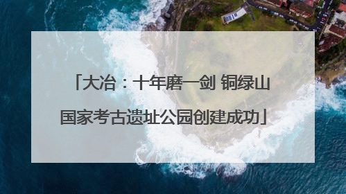 大冶：十年磨一剑 铜绿山国家考古遗址公园创建成功