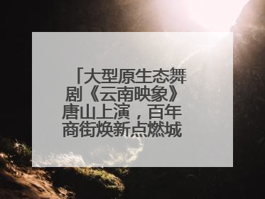 大型原生态舞剧《云南映象》唐山上演，百年商街焕新点燃城市艺术激情
