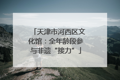 天津市河西区文化馆：全年龄段参与非遗“接力”