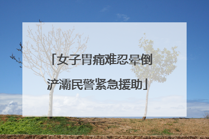 女子胃痛难忍晕倒 浐灞民警紧急援助