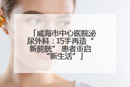 威海市中心医院泌尿外科：巧手再造“新膀胱” 患者重启“新生活”