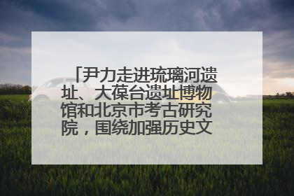尹力走进琉璃河遗址、大葆台遗址博物馆和北京市考古研究院，围绕加强历史文化名城保护调研