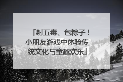 射五毒、包粽子！小朋友游戏中体验传统文化与童趣欢乐