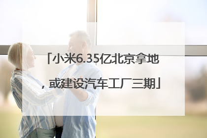 小米6.35亿北京拿地，或建设汽车工厂三期