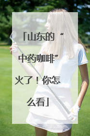 山东的“中药咖啡”火了！你怎么看