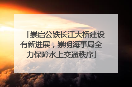 崇启公铁长江大桥建设有新进展，崇明海事局全力保障水上交通秩序